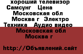 хороший телевизор Самсунг › Цена ­ 1 000 - Московская обл., Москва г. Электро-Техника » Аудио-видео   . Московская обл.,Москва г.